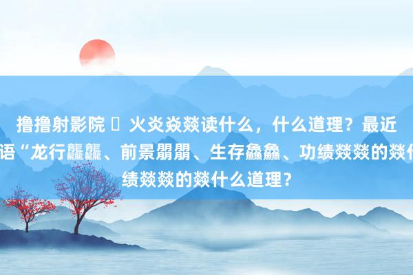 撸撸射影院 ​火炎焱燚读什么，什么道理？最近汇集流行语“龙行龘龘、前景朤朤、生存鱻鱻、功绩燚燚的燚什么道理？