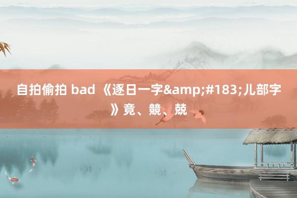 自拍偷拍 bad 《逐日一字&#183;儿部字》竟、競、兢