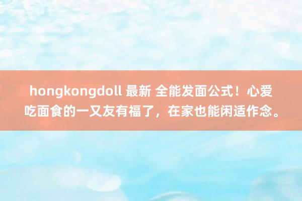 hongkongdoll 最新 全能发面公式！心爱吃面食的一又友有福了，在家也能闲适作念。