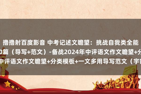 撸撸射百度影音 中考记述文瞻望：挑战自我类全能模板+导写+文生文10篇（导写+范文）-备战2024年中评语文作文瞻望+分类模板+一文多用导写范文（宇宙通用）