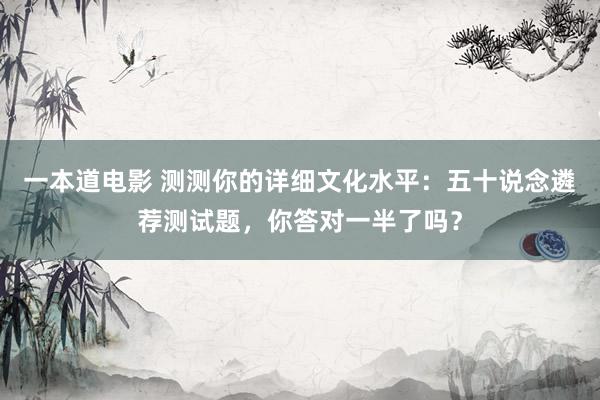 一本道电影 测测你的详细文化水平：五十说念遴荐测试题，你答对一半了吗？