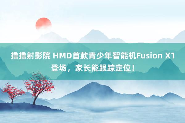 撸撸射影院 HMD首款青少年智能机Fusion X1登场，家长能跟踪定位！